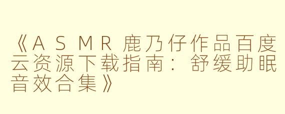 《ASMR鹿乃仔作品百度云资源下载指南：舒缓助眠音效合集》