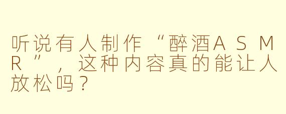 听说有人制作“醉酒ASMR”，这种内容真的能让人放松吗？