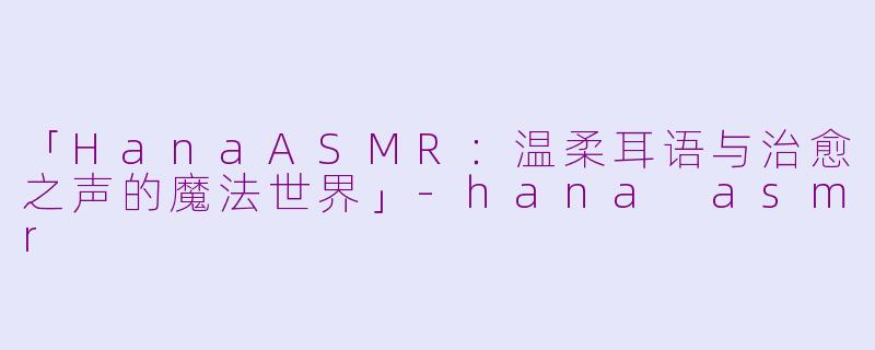 「HanaASMR：温柔耳语与治愈之声的魔法世界」-hana asmr