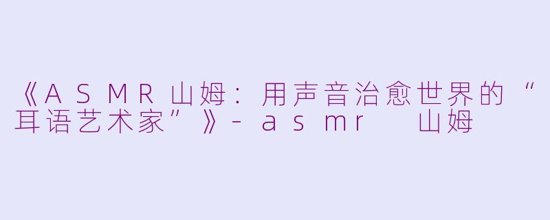 《ASMR山姆：用声音治愈世界的“耳语艺术家”》-asmr 山姆