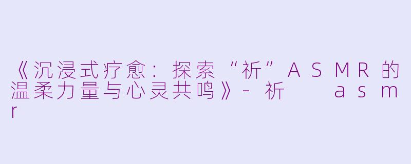 《沉浸式疗愈：探索“祈”ASMR的温柔力量与心灵共鸣》-祈  asmr