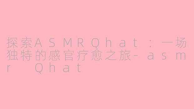 探索ASMRQhat：一场独特的感官疗愈之旅-asmr Qhat