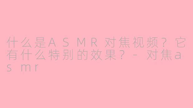 什么是ASMR对焦视频？它有什么特别的效果？-对焦asmr
