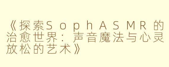 《探索SophASMR的治愈世界：声音魔法与心灵放松的艺术》