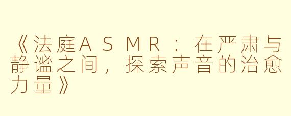 《法庭ASMR：在严肃与静谧之间，探索声音的治愈力量》