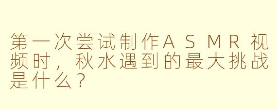 第一次尝试制作ASMR视频时，秋水遇到的最大挑战是什么？
