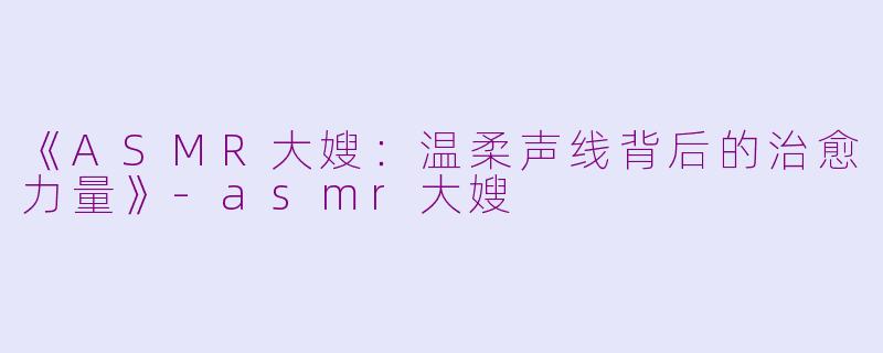 《ASMR大嫂：温柔声线背后的治愈力量》-asmr大嫂