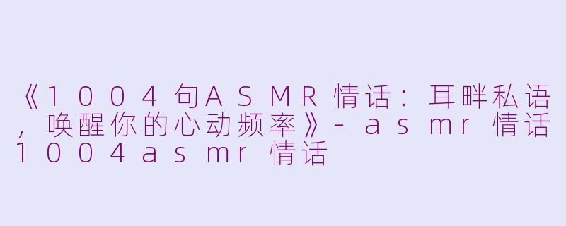 《1004句ASMR情话:耳畔私语,唤醒你的心动频率》
