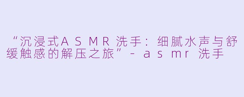 “沉浸式ASMR洗手：细腻水声与舒缓触感的解压之旅”-asmr洗手