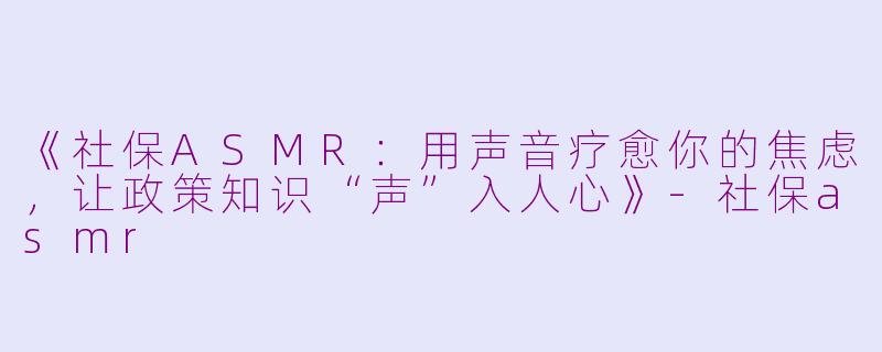 《社保ASMR：用声音疗愈你的焦虑，让政策知识“声”入人心》-社保asmr