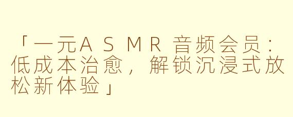 「一元ASMR音频会员：低成本治愈，解锁沉浸式放松新体验」