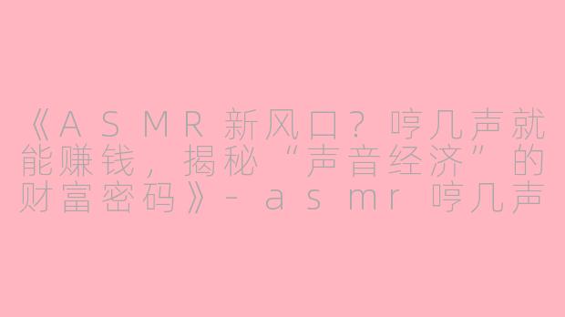 《ASMR新风口？哼几声就能赚钱，揭秘“声音经济”的财富密码》-asmr哼几声就有钱赚