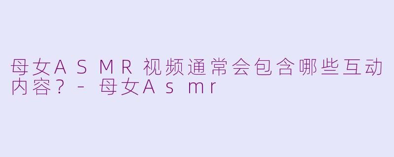 母女ASMR视频通常会包含哪些互动内容？-母女Asmr