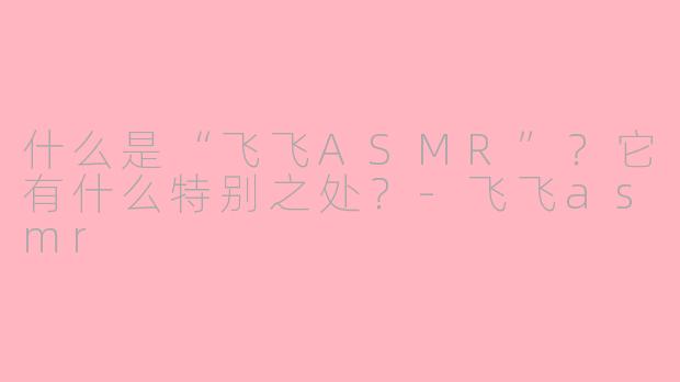 什么是“飞飞ASMR”?它有什么特别之处?