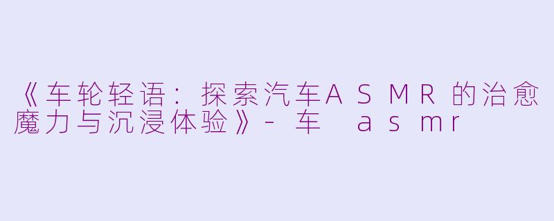 《车轮轻语：探索汽车ASMR的治愈魔力与沉浸体验》-车 asmr