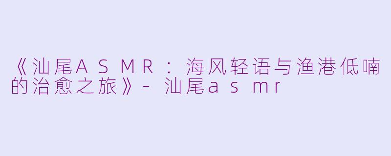 《汕尾ASMR：海风轻语与渔港低喃的治愈之旅》-汕尾asmr