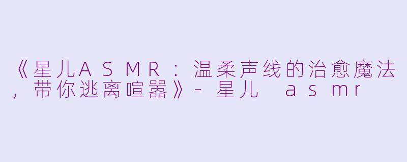 《星儿ASMR：温柔声线的治愈魔法，带你逃离喧嚣》-星儿 asmr