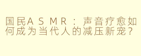 国民ASMR：声音疗愈如何成为当代人的减压新宠？