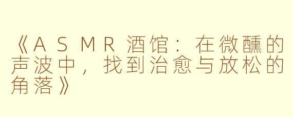 《ASMR酒馆：在微醺的声波中，找到治愈与放松的角落》