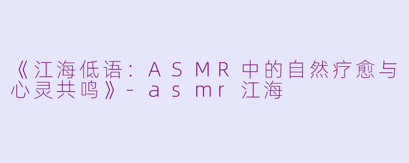 《江海低语：ASMR中的自然疗愈与心灵共鸣》-asmr江海
