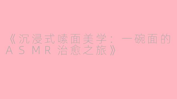 《沉浸式嗦面美学：一碗面的ASMR治愈之旅》