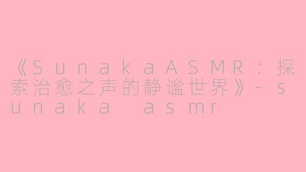 《SunakaASMR：探索治愈之声的静谧世界》-sunaka asmr