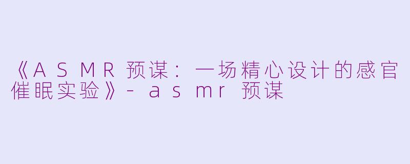 《ASMR预谋：一场精心设计的感官催眠实验》-asmr预谋
