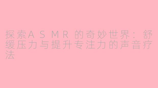 探索ASMR的奇妙世界：舒缓压力与提升专注力的声音疗法
