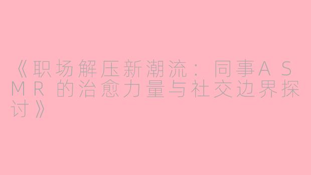 《职场解压新潮流：同事ASMR的治愈力量与社交边界探讨》