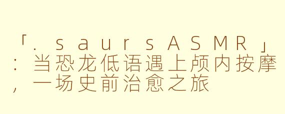 「.saursASMR」：当恐龙低语遇上颅内按摩，一场史前治愈之旅