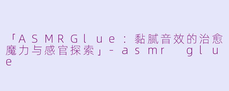 「ASMRGlue：黏腻音效的治愈魔力与感官探索」-asmr glue