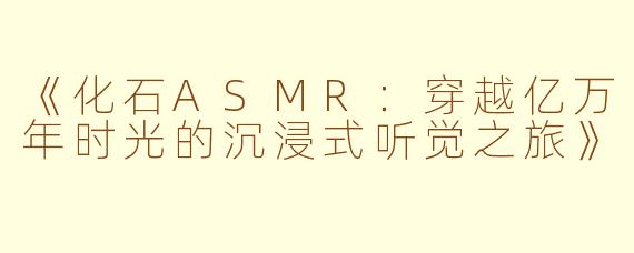 《化石ASMR：穿越亿万年时光的沉浸式听觉之旅》