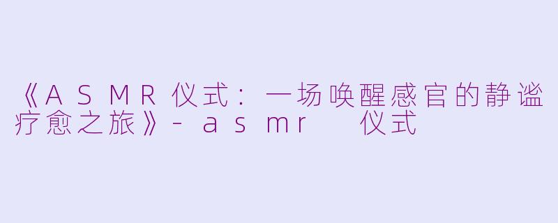 《ASMR仪式：一场唤醒感官的静谧疗愈之旅》-asmr 仪式