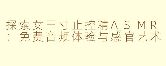 探索女王寸止控精ASMR：免费音频体验与感官艺术