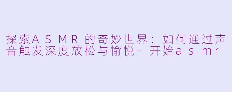 探索ASMR的奇妙世界：如何通过声音触发深度放松与愉悦-开始asmr
