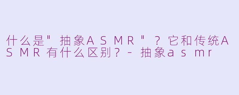 什么是"抽象ASMR"?它和传统ASMR有什么区别?