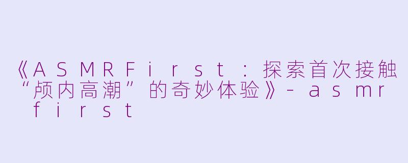 《ASMRFirst：探索首次接触“颅内高潮”的奇妙体验》-asmr first