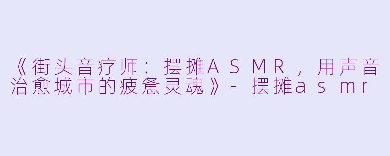 《街头音疗师：摆摊ASMR，用声音治愈城市的疲惫灵魂》-摆摊asmr