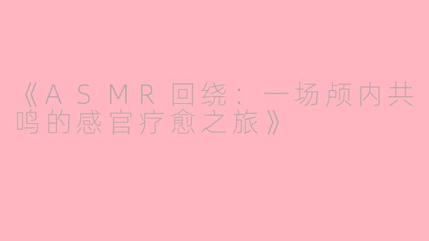 《ASMR回绕：一场颅内共鸣的感官疗愈之旅》