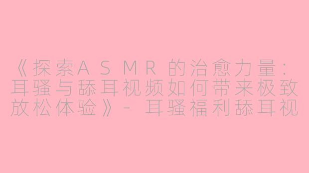 《探索ASMR的治愈力量：耳骚与舔耳视频如何带来极致放松体验》-耳骚福利舔耳视频asmr