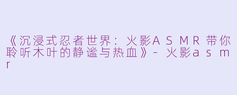 《沉浸式忍者世界：火影ASMR带你聆听木叶的静谧与热血》-火影asmr