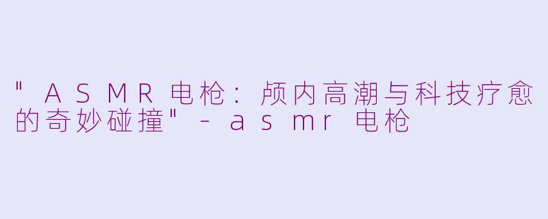 "ASMR电枪:颅内高潮与科技疗愈的奇妙碰撞"