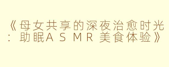 《母女共享的深夜治愈时光：助眠ASMR美食体验》