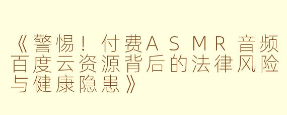 《警惕！付费ASMR音频百度云资源背后的法律风险与健康隐患》