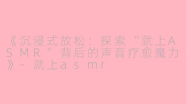 《沉浸式放松：探索“就上ASMR”背后的声音疗愈魔力》-就上asmr