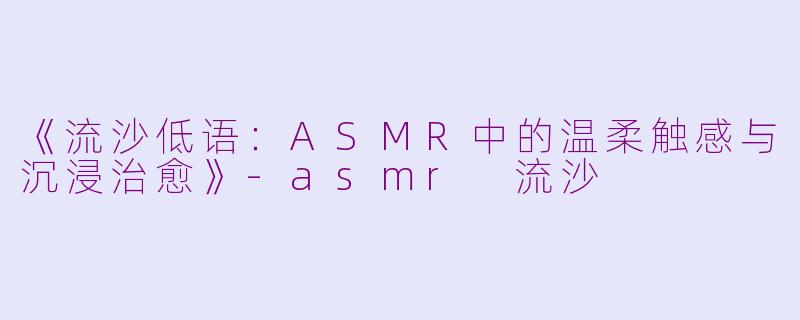 《流沙低语：ASMR中的温柔触感与沉浸治愈》-asmr 流沙
