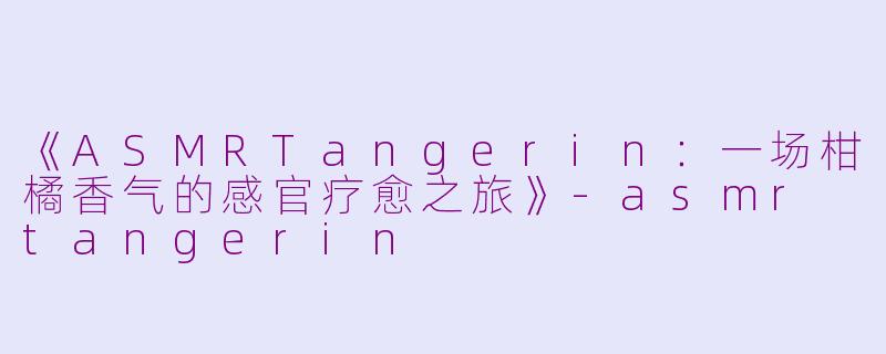 《ASMRTangerin：一场柑橘香气的感官疗愈之旅》-asmr tangerin