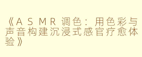 《ASMR调色：用色彩与声音构建沉浸式感官疗愈体验》
