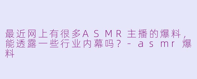 最近网上有很多ASMR主播的爆料，能透露一些行业内幕吗？-asmr爆料