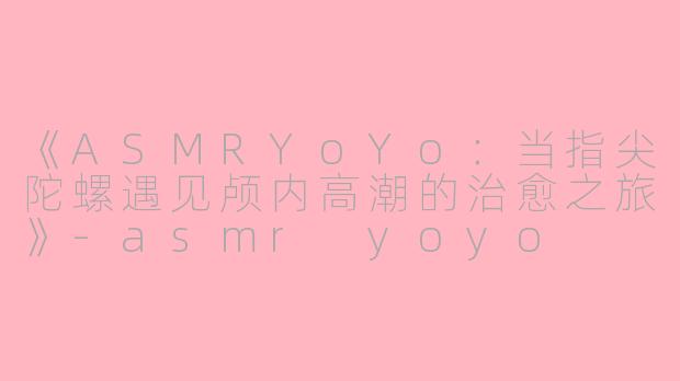 《ASMRYoYo：当指尖陀螺遇见颅内高潮的治愈之旅》-asmr yoyo